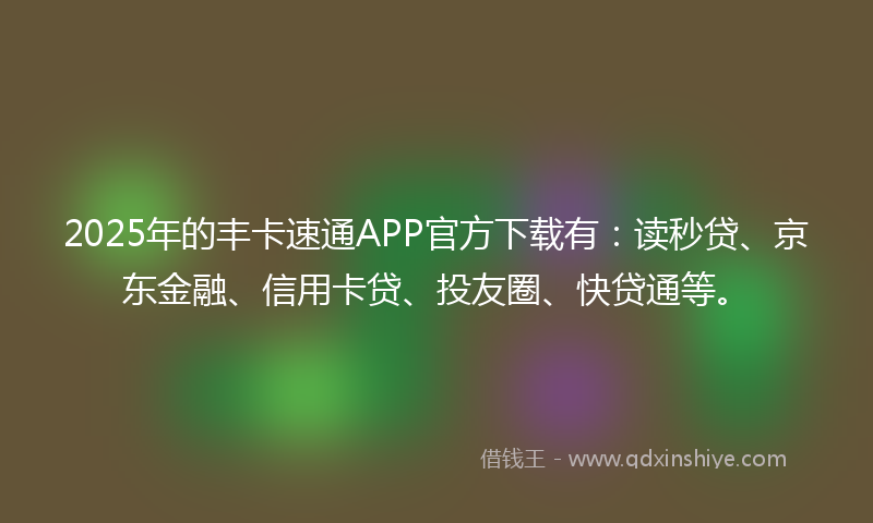 2025年的丰卡速通APP官方下载有：读秒贷、京东金融、信用卡贷、投友圈、快贷通等。