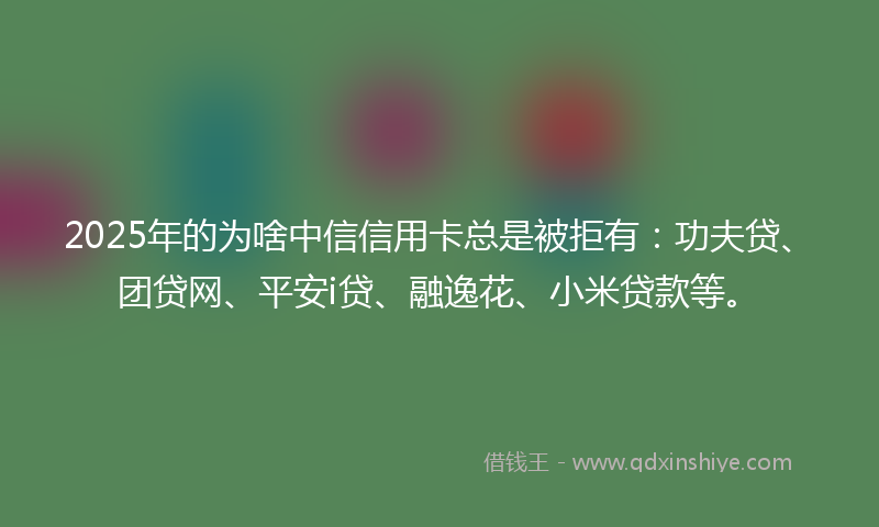 2025年的为啥中信信用卡总是被拒有：功夫贷、团贷网、平安i贷、融逸花、小米贷款等。