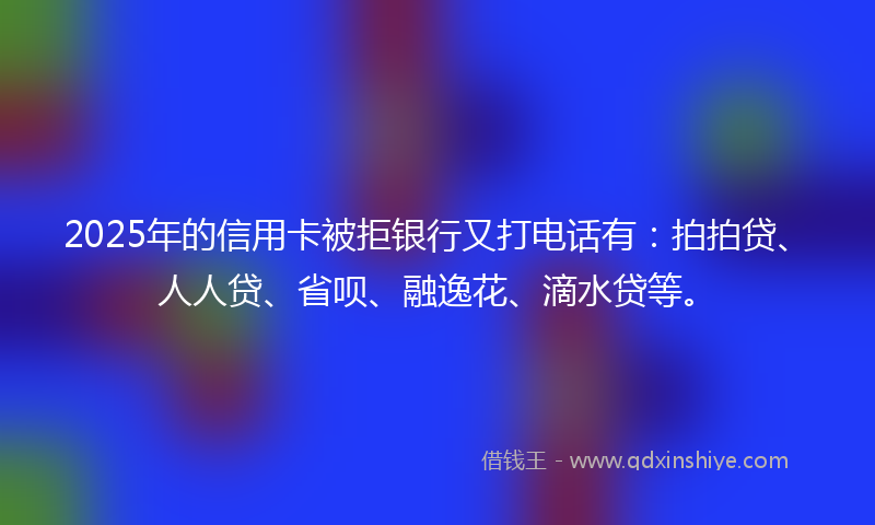 2025年的信用卡被拒银行又打电话有：拍拍贷、人人贷、省呗、融逸花、滴水贷等。