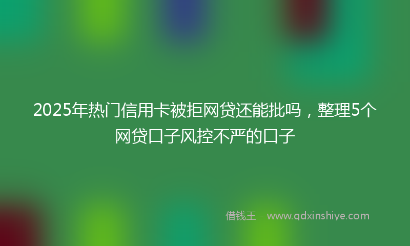 2025年热门信用卡被拒网贷还能批吗，整理5个网贷口子风控不严的口子