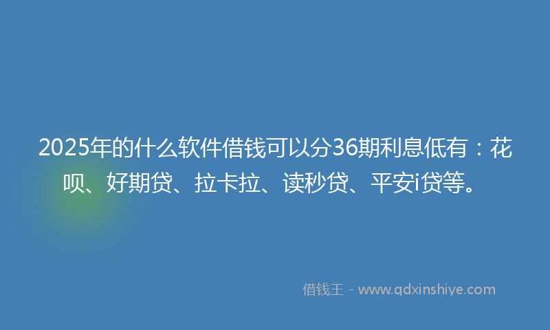 2025年的什么软件借钱可以分36期利息低有：花呗、好期贷、拉卡拉、读秒贷、平安i贷等。