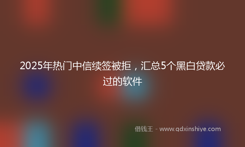 2025年热门中信续签被拒，汇总5个黑白贷款必过的软件