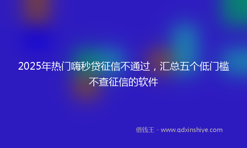 2025年热门嗨秒贷征信不通过，汇总五个低门槛不查征信的软件