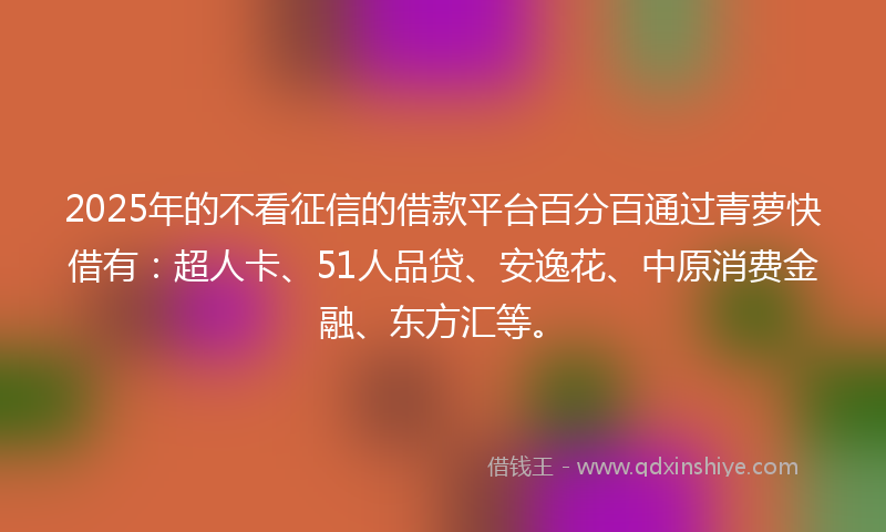 2025年的不看征信的借款平台百分百通过青萝快借有：超人卡、51人品贷、安逸花、中原消费金融、东方汇等。