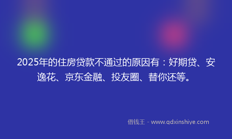2025年的住房贷款不通过的原因有：好期贷、安逸花、京东金融、投友圈、替你还等。