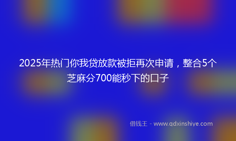 2025年热门你我贷放款被拒再次申请，整合5个芝麻分700能秒下的口子