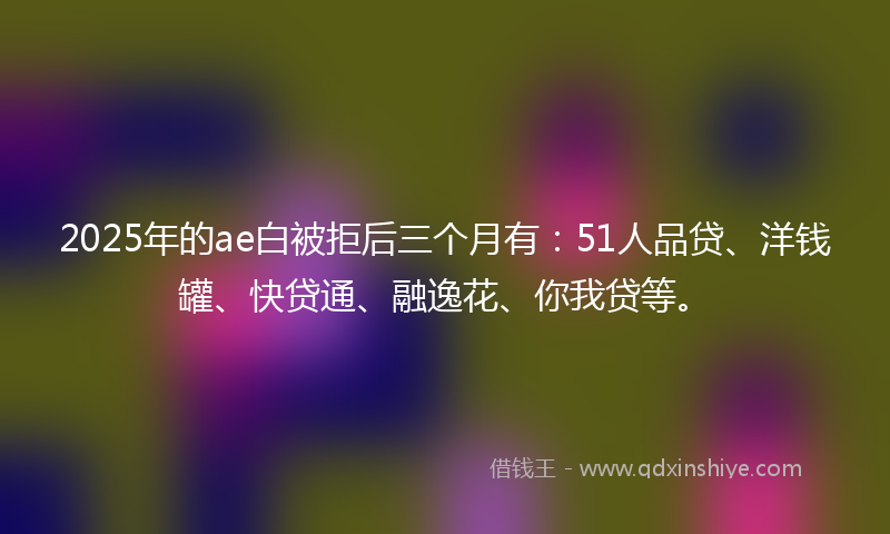 2025年的ae白被拒后三个月有：51人品贷、洋钱罐、快贷通、融逸花、你我贷等。