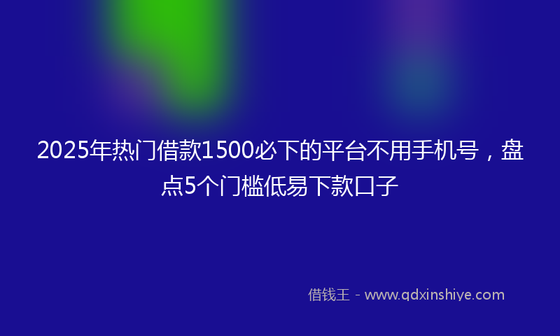 2025年热门借款1500必下的平台不用手机号，盘点5个门槛低易下款口子