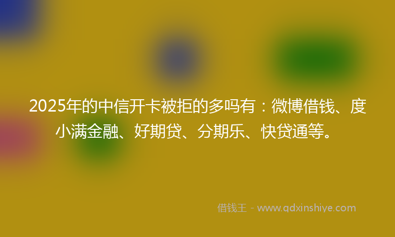 2025年的中信开卡被拒的多吗有：微博借钱、度小满金融、好期贷、分期乐、快贷通等。
