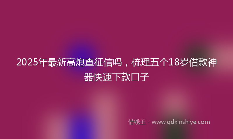 2025年最新高炮查征信吗，梳理五个18岁借款神器快速下款口子