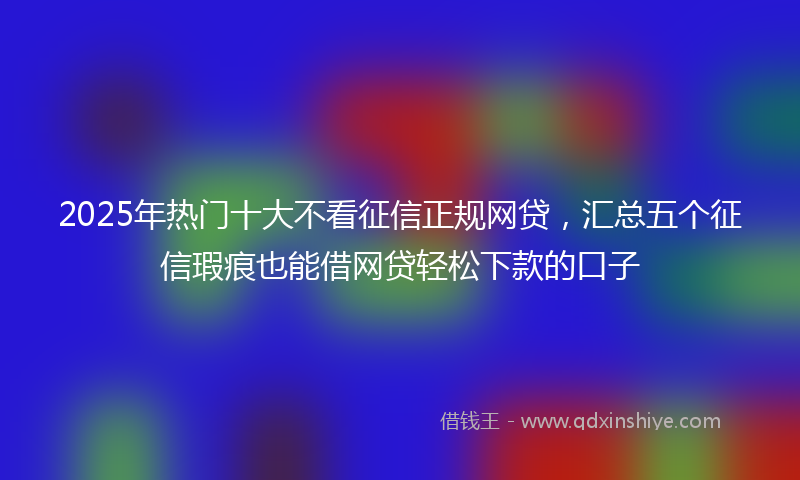 2025年热门十大不看征信正规网贷，汇总五个征信瑕疵也能借网贷轻松下款的口子
