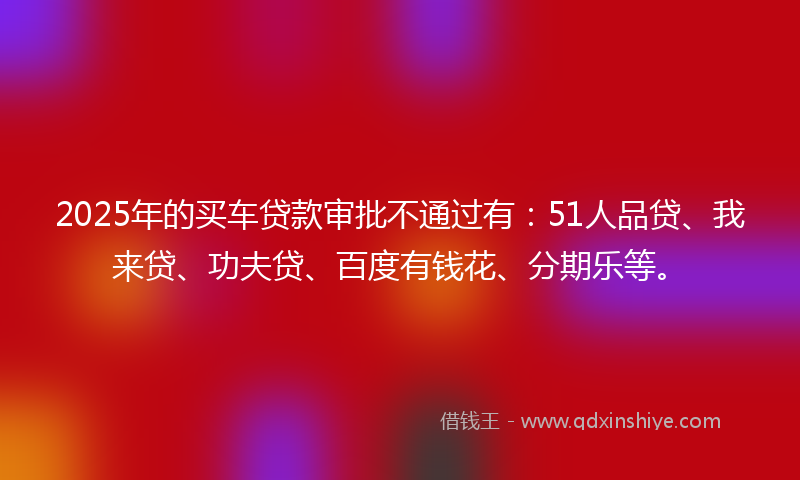 2025年的买车贷款审批不通过有：51人品贷、我来贷、功夫贷、百度有钱花、分期乐等。