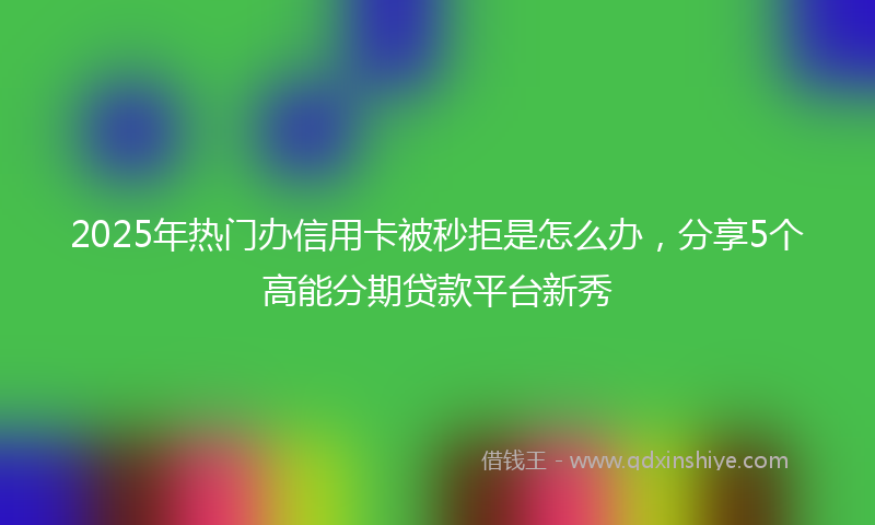 2025年热门办信用卡被秒拒是怎么办，分享5个高能分期贷款平台新秀