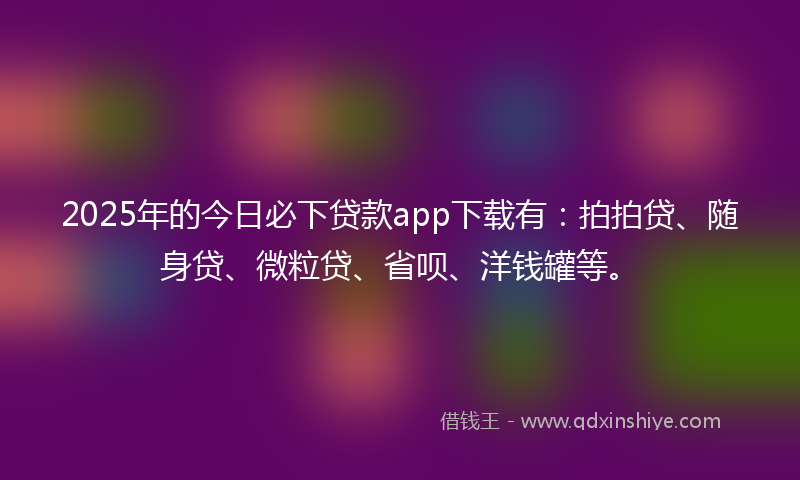 2025年的今日必下贷款app下载有：拍拍贷、随身贷、微粒贷、省呗、洋钱罐等。