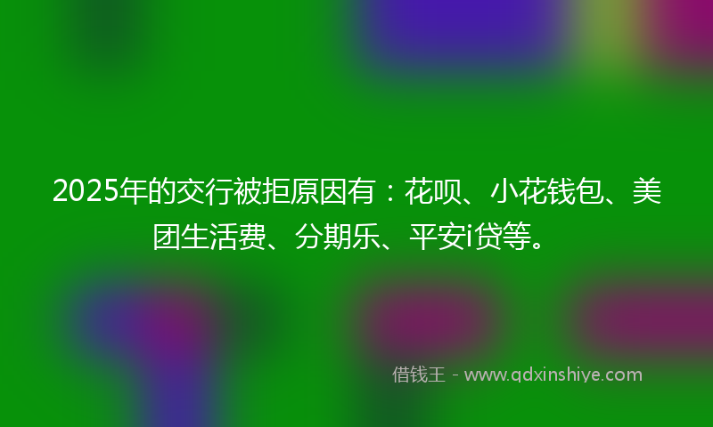 2025年的交行被拒原因有：花呗、小花钱包、美团生活费、分期乐、平安i贷等。