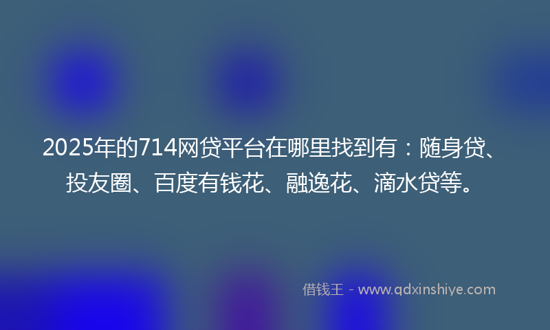 2025年的714网贷平台在哪里找到有：随身贷、投友圈、百度有钱花、融逸花、滴水贷等。