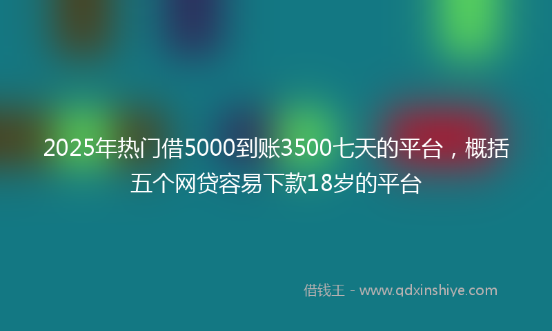 2025年热门借5000到账3500七天的平台，概括五个网贷容易下款18岁的平台