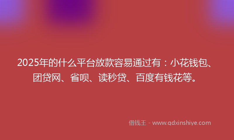 2025年的什么平台放款容易通过有：小花钱包、团贷网、省呗、读秒贷、百度有钱花等。