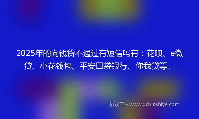 2025年的向钱贷不通过有短信吗有：花呗、e微贷、小花钱包、平安口袋银行、你我贷等。