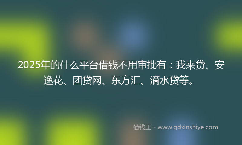 2025年的什么平台借钱不用审批有：我来贷、安逸花、团贷网、东方汇、滴水贷等。