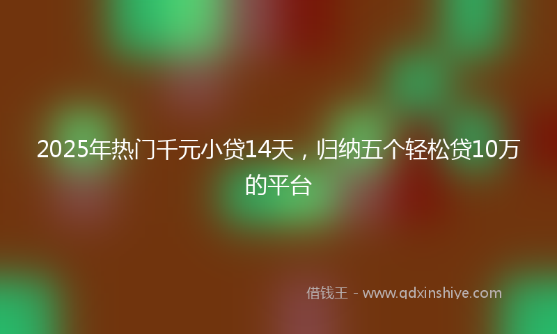 2025年热门千元小贷14天，归纳五个轻松贷10万的平台