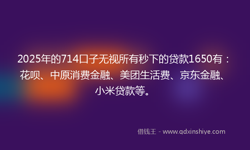 2025年的714口子无视所有秒下的贷款1650有：花呗、中原消费金融、美团生活费、京东金融、小米贷款等。