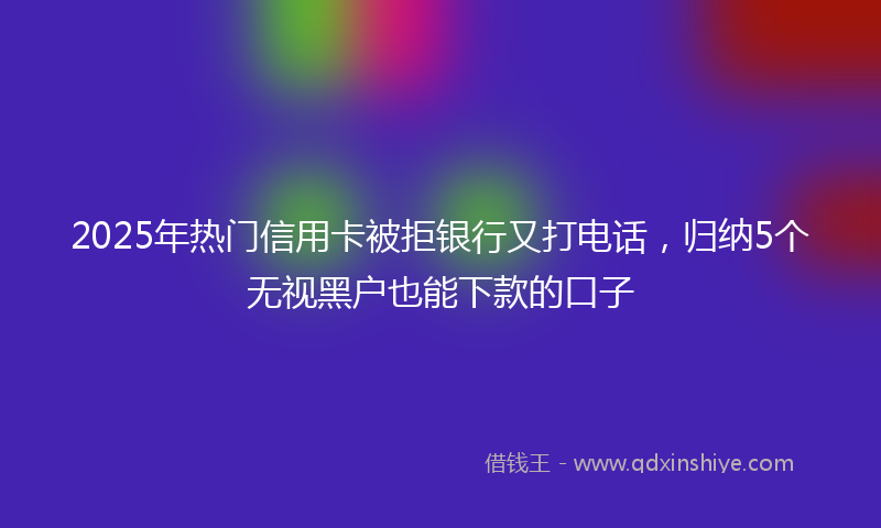 2025年热门信用卡被拒银行又打电话，归纳5个无视黑户也能下款的口子