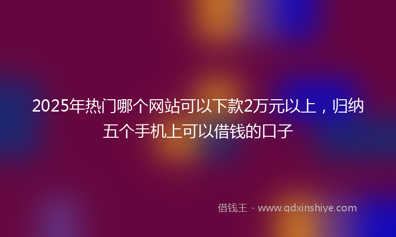 2025年热门哪个网站可以下款2万元以上，归纳五个手机上可以借钱的口子