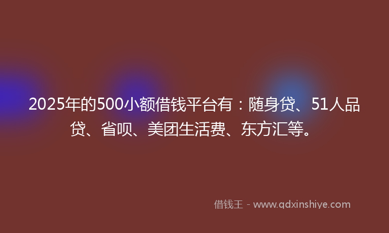 2025年的500小额借钱平台有：随身贷、51人品贷、省呗、美团生活费、东方汇等。