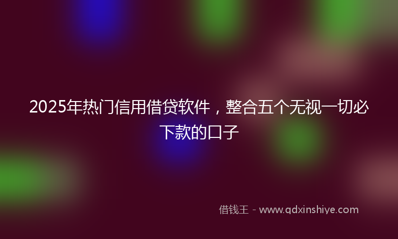 2025年热门信用借贷软件，整合五个无视一切必下款的口子