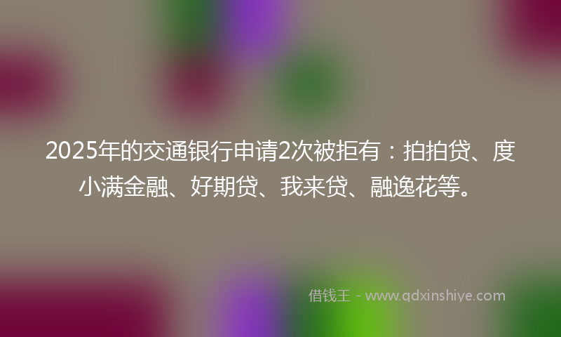 2025年的交通银行申请2次被拒有：拍拍贷、度小满金融、好期贷、我来贷、融逸花等。