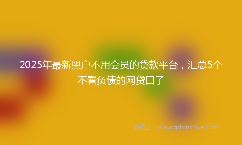 2025年最新黑户不用会员的贷款平台，汇总5个不看负债的网贷口子