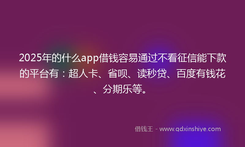 2025年的什么app借钱容易通过不看征信能下款的平台有：超人卡、省呗、读秒贷、百度有钱花、分期乐等。