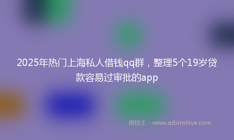 2025年热门上海私人借钱qq群，整理5个19岁贷款容易过审批的app