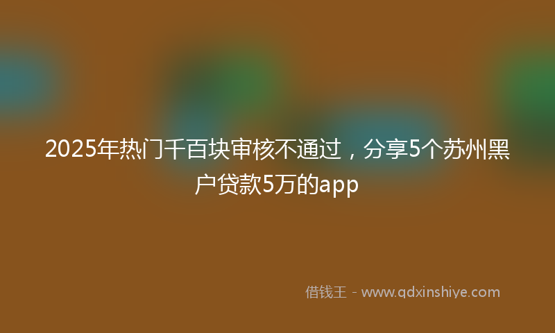 2025年热门千百块审核不通过，分享5个苏州黑户贷款5万的app