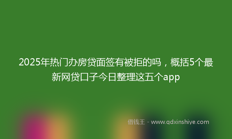 2025年热门办房贷面签有被拒的吗，概括5个最新网贷口子今日整理这五个app
