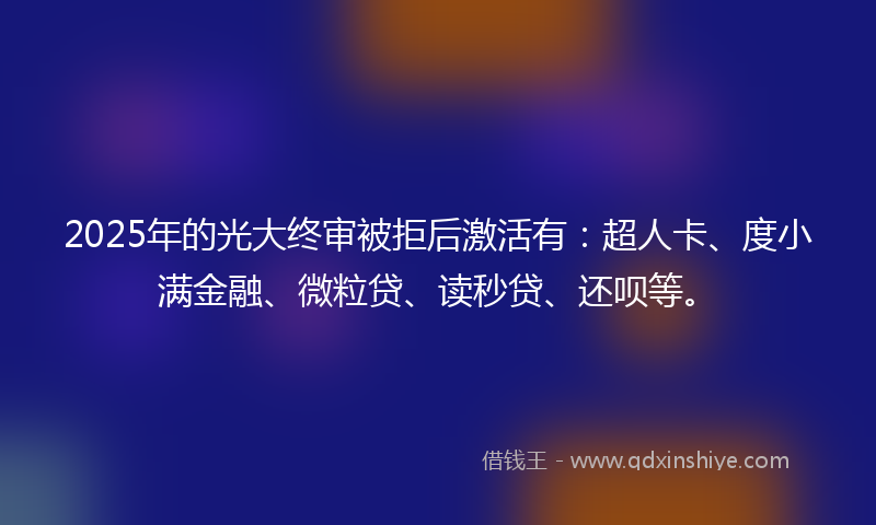 2025年的光大终审被拒后激活有：超人卡、度小满金融、微粒贷、读秒贷、还呗等。