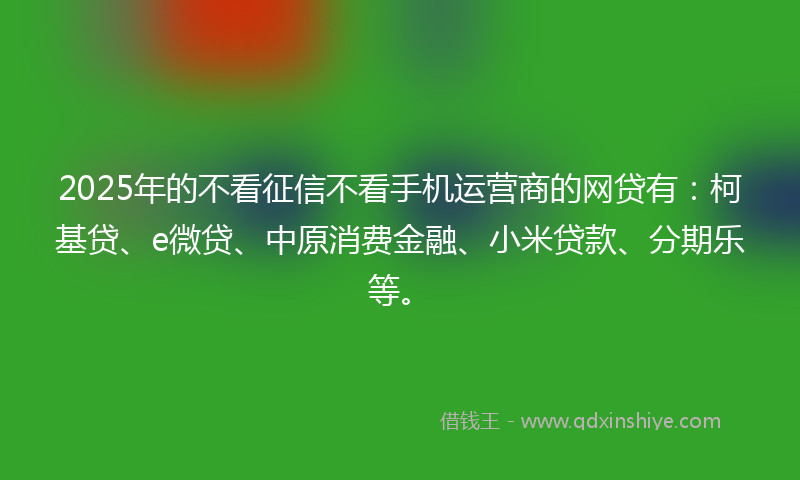 2025年的不看征信不看手机运营商的网贷有：柯基贷、e微贷、中原消费金融、小米贷款、分期乐等。