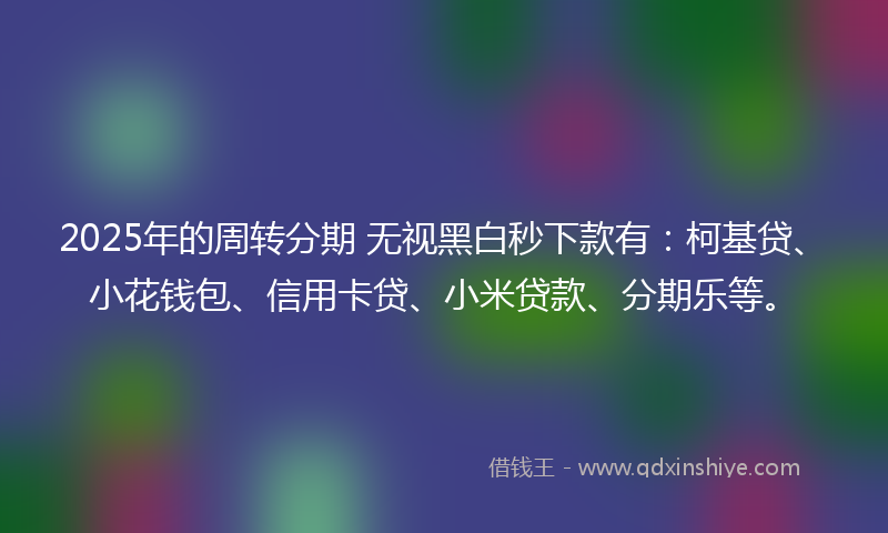 2025年的周转分期 无视黑白秒下款有：柯基贷、小花钱包、信用卡贷、小米贷款、分期乐等。