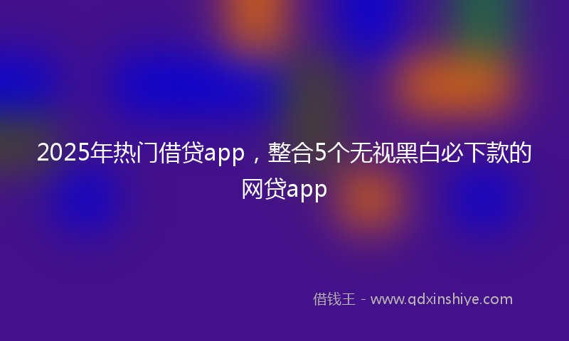 2025年热门借贷app，整合5个无视黑白必下款的网贷app