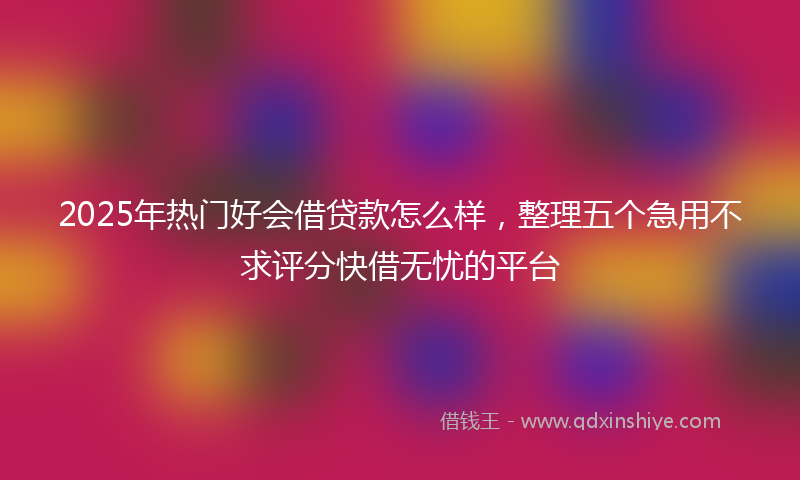 2025年热门好会借贷款怎么样，整理五个急用不求评分快借无忧的平台