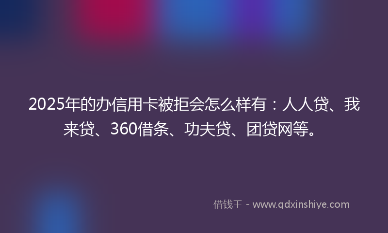 2025年的办信用卡被拒会怎么样有：人人贷、我来贷、360借条、功夫贷、团贷网等。
