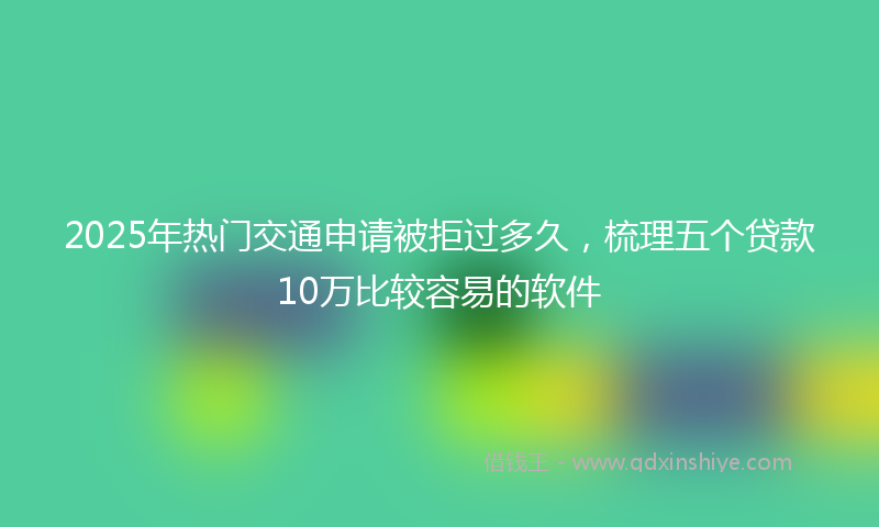 2025年热门交通申请被拒过多久，梳理五个贷款10万比较容易的软件
