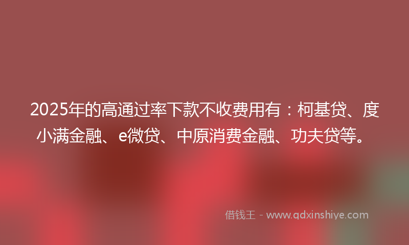 2025年的高通过率下款不收费用有：柯基贷、度小满金融、e微贷、中原消费金融、功夫贷等。