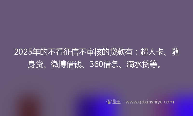 2025年的不看征信不审核的贷款有：超人卡、随身贷、微博借钱、360借条、滴水贷等。