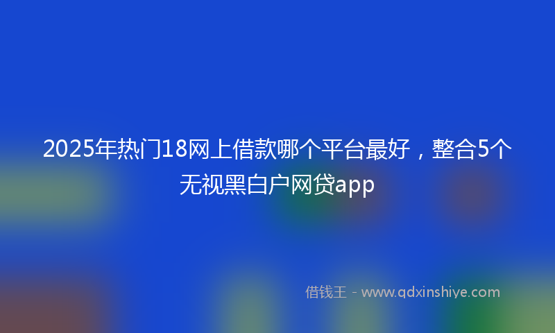 2025年热门18网上借款哪个平台最好，整合5个无视黑白户网贷app