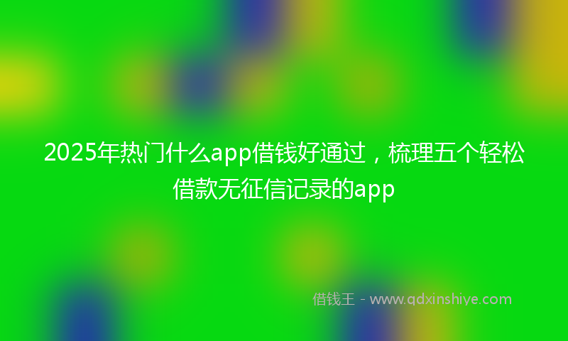 2025年热门什么app借钱好通过，梳理五个轻松借款无征信记录的app