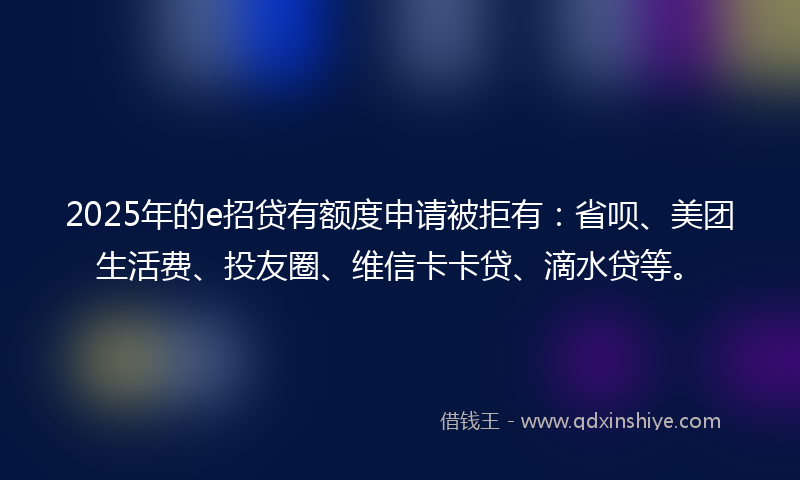 2025年的e招贷有额度申请被拒有：省呗、美团生活费、投友圈、维信卡卡贷、滴水贷等。