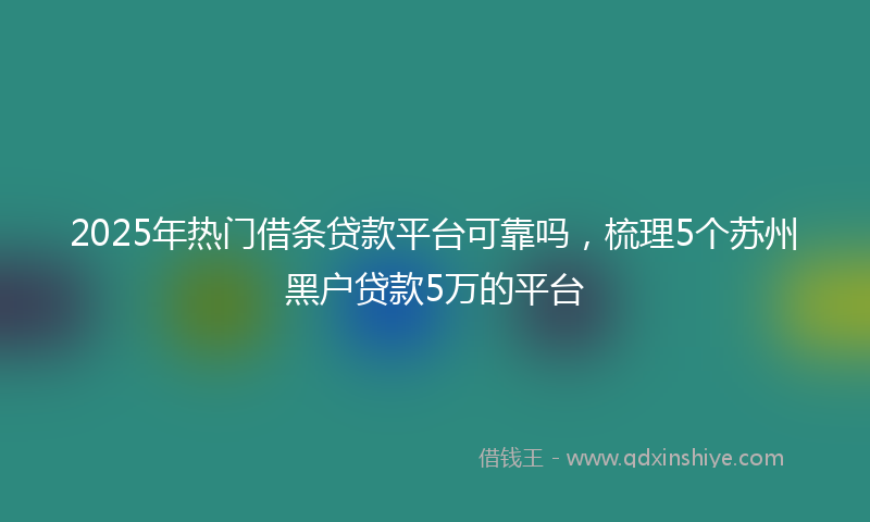 2025年热门借条贷款平台可靠吗，梳理5个苏州黑户贷款5万的平台