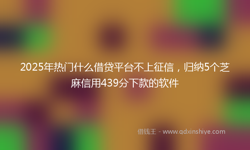 2025年热门什么借贷平台不上征信，归纳5个芝麻信用439分下款的软件